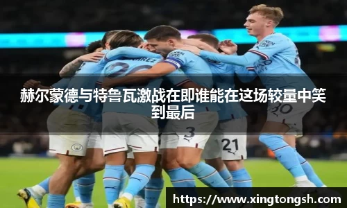 赫尔蒙德与特鲁瓦激战在即谁能在这场较量中笑到最后